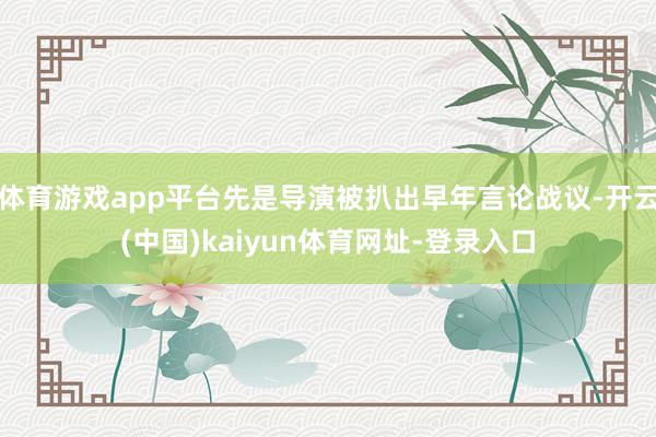 体育游戏app平台先是导演被扒出早年言论战议-开云(中国)kaiyun体育网址-登录入口