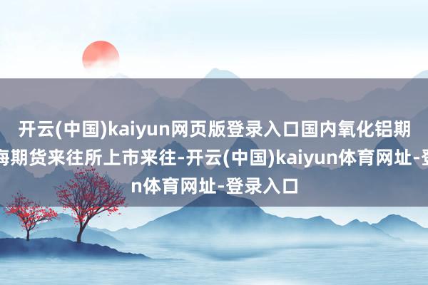 开云(中国)kaiyun网页版登录入口国内氧化铝期货在上海期货来往所上市来往-开云(中国)kaiyun体育网址-登录入口