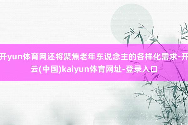 开yun体育网还将聚焦老年东说念主的各样化需求-开云(中国)kaiyun体育网址-登录入口