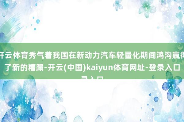 开云体育秀气着我国在新动力汽车轻量化期间鸿沟赢得了新的糟蹋-开云(中国)kaiyun体育网址-登录入口