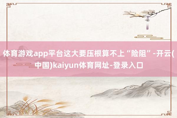 体育游戏app平台这大要压根算不上“险阻”-开云(中国)kaiyun体育网址-登录入口