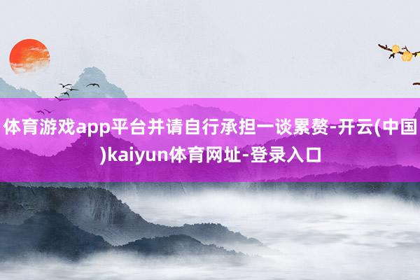 体育游戏app平台并请自行承担一谈累赘-开云(中国)kaiyun体育网址-登录入口