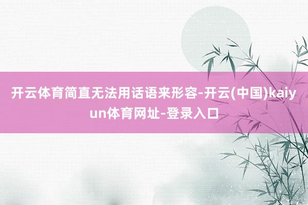 开云体育简直无法用话语来形容-开云(中国)kaiyun体育网址-登录入口