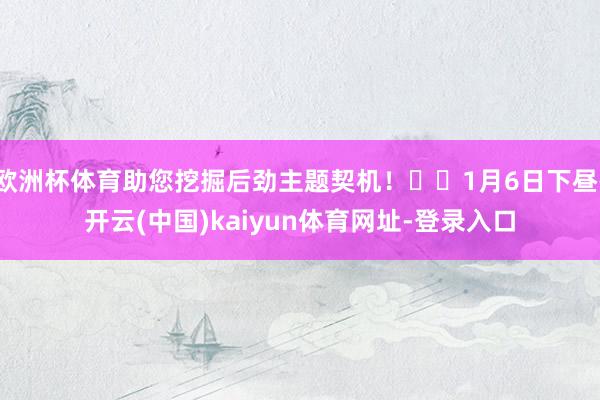 欧洲杯体育助您挖掘后劲主题契机！		1月6日下昼-开云(中国)kaiyun体育网址-登录入口