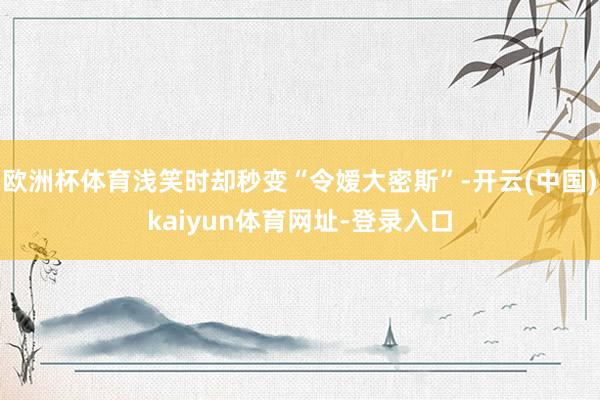 欧洲杯体育浅笑时却秒变“令嫒大密斯”-开云(中国)kaiyun体育网址-登录入口