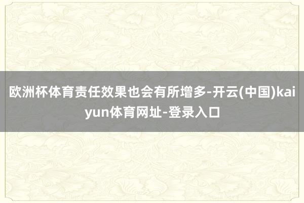 欧洲杯体育责任效果也会有所增多-开云(中国)kaiyun体育网址-登录入口
