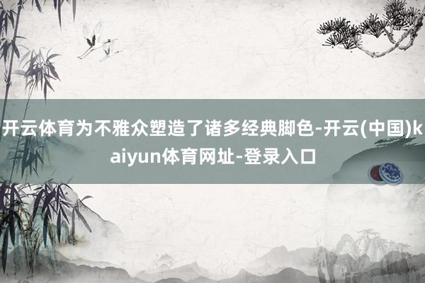开云体育为不雅众塑造了诸多经典脚色-开云(中国)kaiyun体育网址-登录入口
