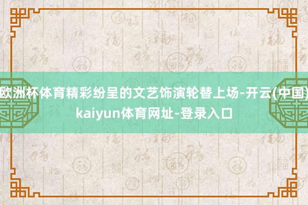 欧洲杯体育精彩纷呈的文艺饰演轮替上场-开云(中国)kaiyun体育网址-登录入口