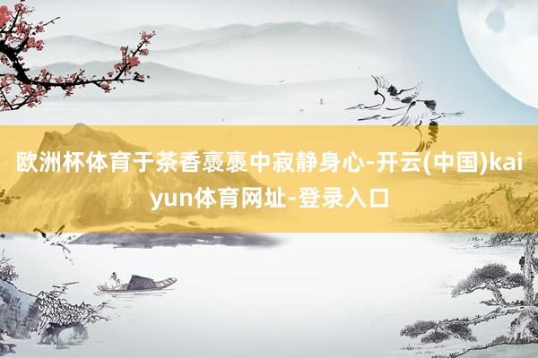 欧洲杯体育于茶香褭褭中寂静身心-开云(中国)kaiyun体育网址-登录入口