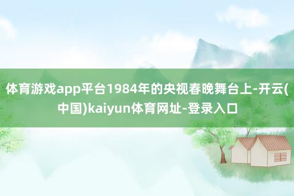 体育游戏app平台1984年的央视春晚舞台上-开云(中国)kaiyun体育网址-登录入口