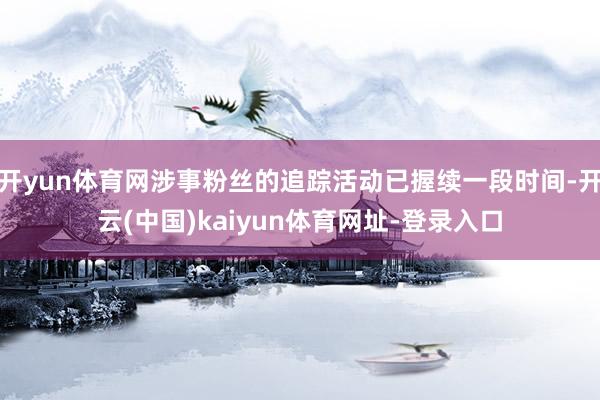 开yun体育网涉事粉丝的追踪活动已握续一段时间-开云(中国)kaiyun体育网址-登录入口
