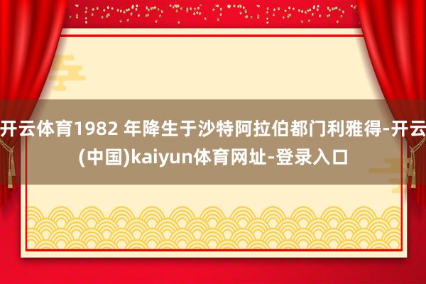 开云体育1982 年降生于沙特阿拉伯都门利雅得-开云(中国)kaiyun体育网址-登录入口