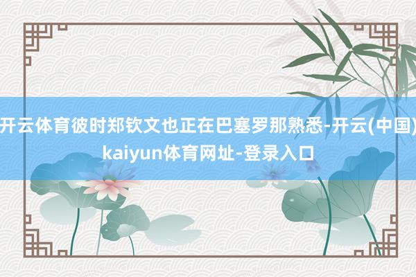开云体育彼时郑钦文也正在巴塞罗那熟悉-开云(中国)kaiyun体育网址-登录入口
