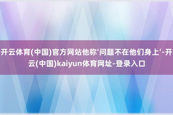 开云体育(中国)官方网站他称‘问题不在他们身上‘-开云(中国)kaiyun体育网址-登录入口