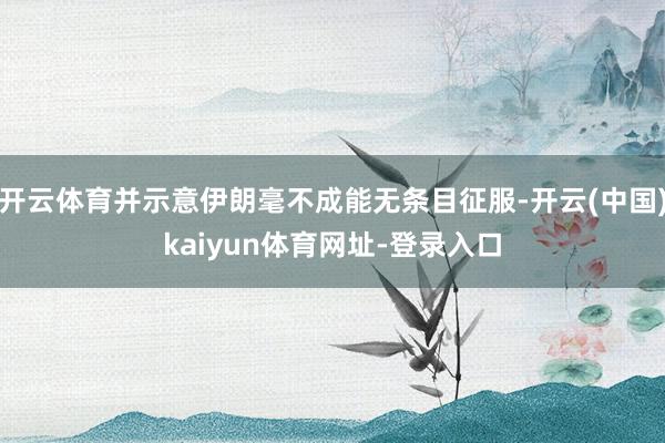 开云体育并示意伊朗毫不成能无条目征服-开云(中国)kaiyun体育网址-登录入口