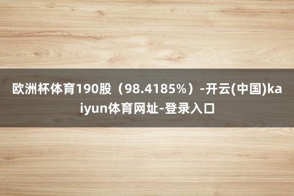 欧洲杯体育190股（98.4185%）-开云(中国)kaiyun体育网址-登录入口