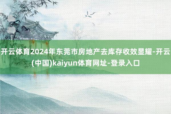 开云体育2024年东莞市房地产去库存收效显耀-开云(中国)kaiyun体育网址-登录入口