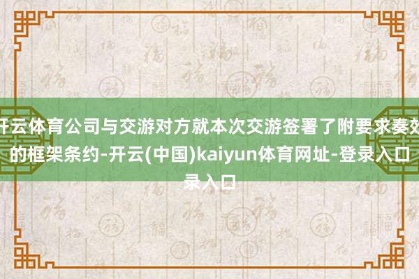 开云体育公司与交游对方就本次交游签署了附要求奏效的框架条约-开云(中国)kaiyun体育网址-登录入口