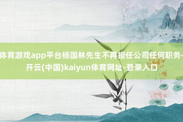 体育游戏app平台杨国林先生不再担任公司任何职务-开云(中国)kaiyun体育网址-登录入口