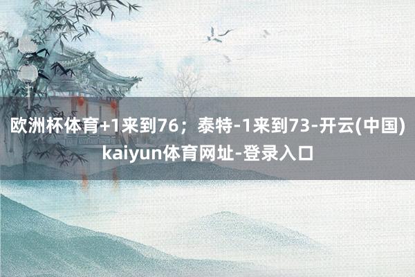 欧洲杯体育+1来到76；泰特-1来到73-开云(中国)kaiyun体育网址-登录入口