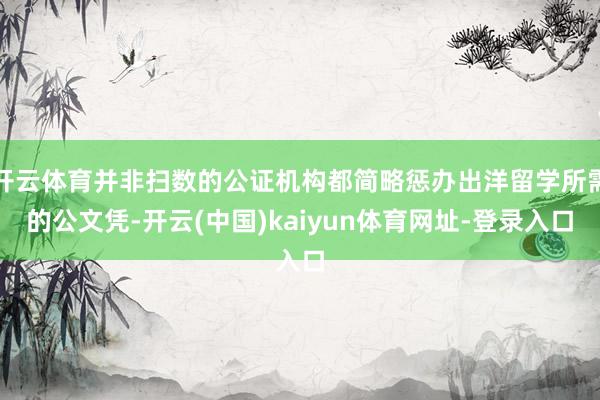 开云体育并非扫数的公证机构都简略惩办出洋留学所需的公文凭-开云(中国)kaiyun体育网址-登录入口