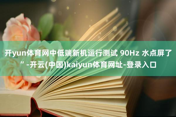开yun体育网中低端新机运行测试 90Hz 水点屏了”-开云(中国)kaiyun体育网址-登录入口