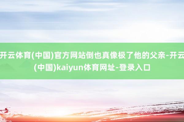 开云体育(中国)官方网站倒也真像极了他的父亲-开云(中国)kaiyun体育网址-登录入口