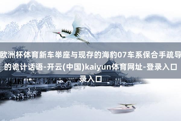 欧洲杯体育新车举座与现存的海豹07车系保合手疏导的诡计话语-开云(中国)kaiyun体育网址-登录入口