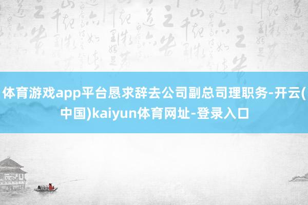 体育游戏app平台恳求辞去公司副总司理职务-开云(中国)kaiyun体育网址-登录入口