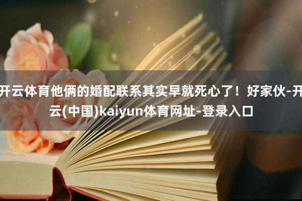 开云体育他俩的婚配联系其实早就死心了！好家伙-开云(中国)kaiyun体育网址-登录入口