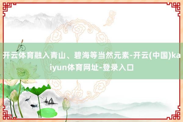开云体育融入青山、碧海等当然元素-开云(中国)kaiyun体育网址-登录入口