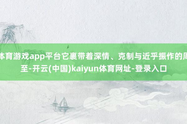 体育游戏app平台它裹带着深情、克制与近乎振作的周至-开云(中国)kaiyun体育网址-登录入口