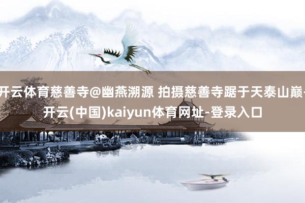 开云体育慈善寺@幽燕溯源 拍摄慈善寺踞于天泰山巅-开云(中国)kaiyun体育网址-登录入口