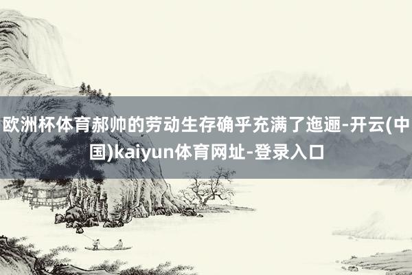 欧洲杯体育　　郝帅的劳动生存确乎充满了迤逦-开云(中国)kaiyun体育网址-登录入口
