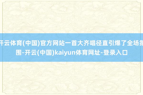 开云体育(中国)官方网站一首大齐唱径直引爆了全场氛围-开云(中国)kaiyun体育网址-登录入口