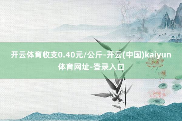 开云体育收支0.40元/公斤-开云(中国)kaiyun体育网址-登录入口