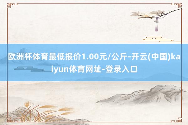欧洲杯体育最低报价1.00元/公斤-开云(中国)kaiyun体育网址-登录入口