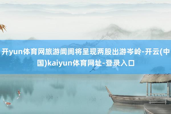 开yun体育网旅游阛阓将呈现两股出游岑岭-开云(中国)kaiyun体育网址-登录入口
