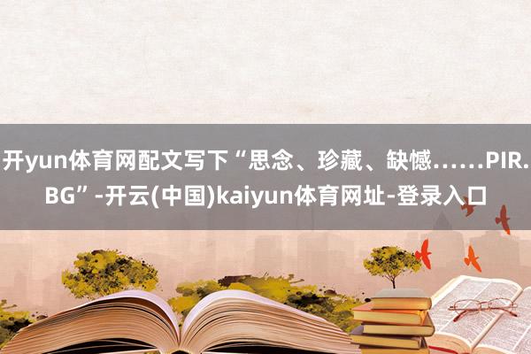 开yun体育网配文写下“思念、珍藏、缺憾……PIR.BG”-开云(中国)kaiyun体育网址-登录入口