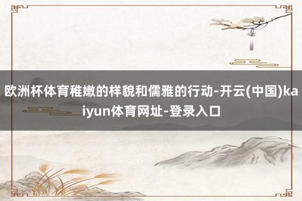 欧洲杯体育稚嫩的样貌和儒雅的行动-开云(中国)kaiyun体育网址-登录入口