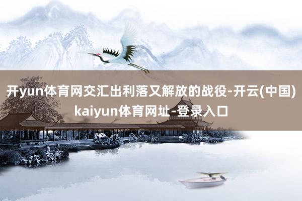 开yun体育网交汇出利落又解放的战役-开云(中国)kaiyun体育网址-登录入口