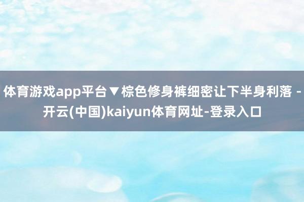 体育游戏app平台▼棕色修身裤细密让下半身利落 -开云(中国)kaiyun体育网址-登录入口