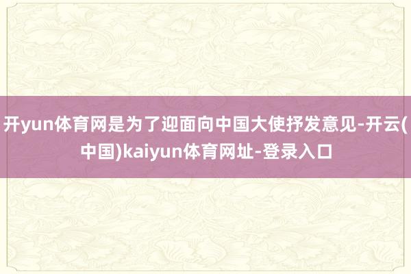 开yun体育网是为了迎面向中国大使抒发意见-开云(中国)kaiyun体育网址-登录入口