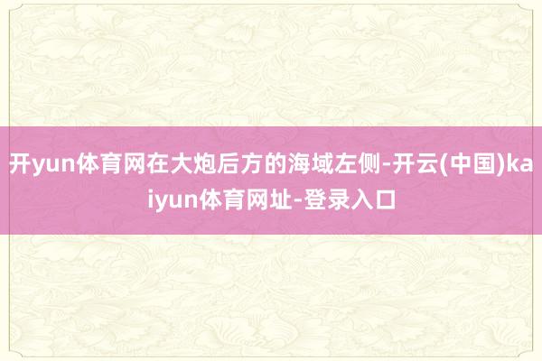 开yun体育网在大炮后方的海域左侧-开云(中国)kaiyun体育网址-登录入口
