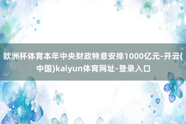 欧洲杯体育本年中央财政特意安排1000亿元-开云(中国)kaiyun体育网址-登录入口