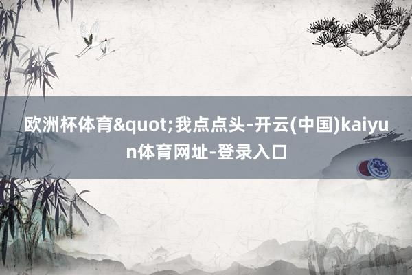 欧洲杯体育"我点点头-开云(中国)kaiyun体育网址-登录入口