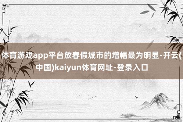 体育游戏app平台放春假城市的增幅最为明显-开云(中国)kaiyun体育网址-登录入口