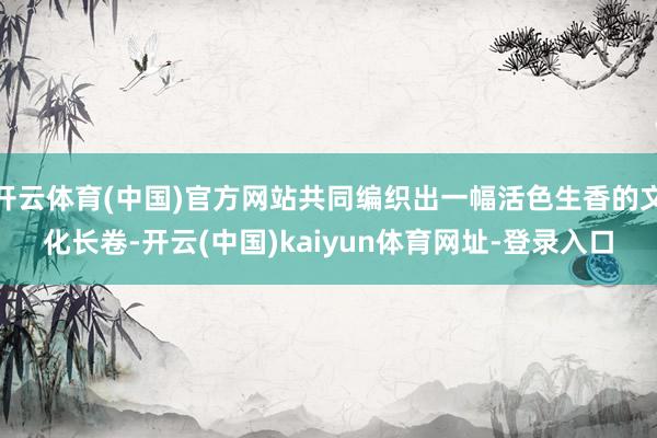 开云体育(中国)官方网站共同编织出一幅活色生香的文化长卷-开云(中国)kaiyun体育网址-登录入口