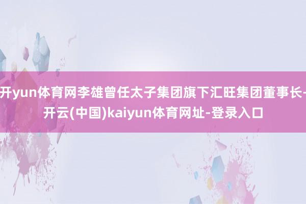 开yun体育网李雄曾任太子集团旗下汇旺集团董事长-开云(中国)kaiyun体育网址-登录入口