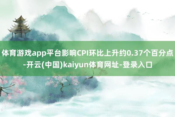 体育游戏app平台影响CPI环比上升约0.37个百分点-开云(中国)kaiyun体育网址-登录入口